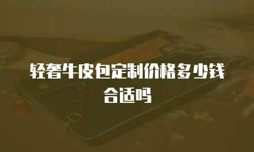 轻奢牛皮包定制价格多少钱合适吗