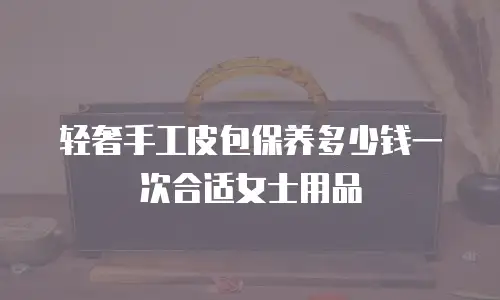 轻奢手工皮包保养多少钱一次合适女士用品