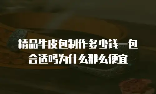精品牛皮包制作多少钱一包合适吗为什么那么便宜