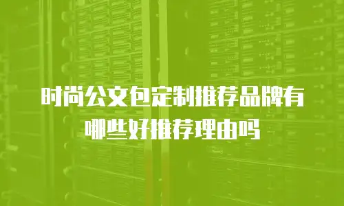 时尚公文包定制推荐品牌有哪些好推荐理由吗