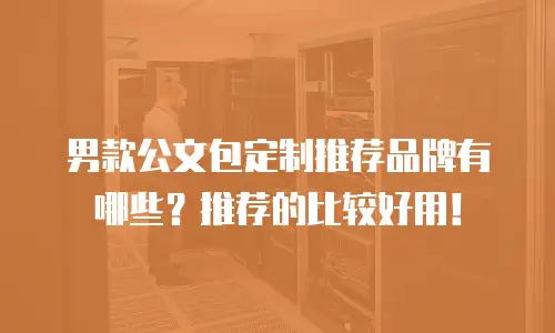 男款公文包定制推荐品牌有哪些？推荐的比较好用！