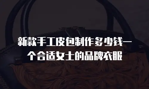 新款手工皮包制作多少钱一个合适女士的品牌衣服