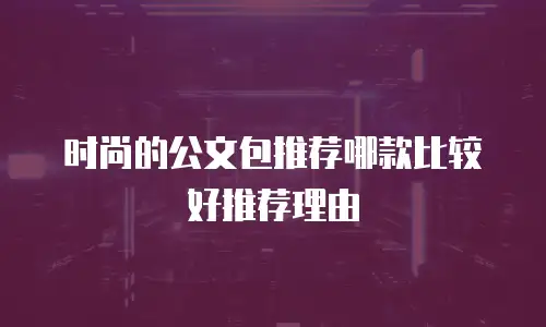 时尚的公文包推荐哪款比较好推荐理由