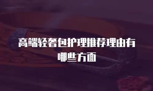 高端轻奢包护理推荐理由有哪些方面