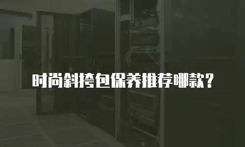 时尚斜挎包保养推荐哪款？