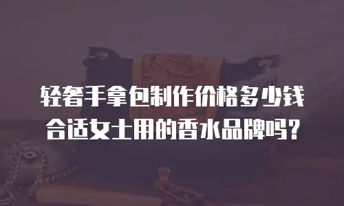 轻奢手拿包制作价格多少钱合适女士用的香水品牌吗？
