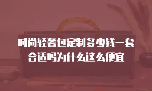 时尚轻奢包定制多少钱一套合适吗为什么这么便宜