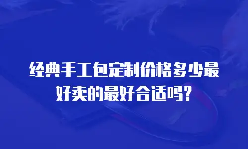 经典手工包定制价格多少最好卖的最好合适吗？