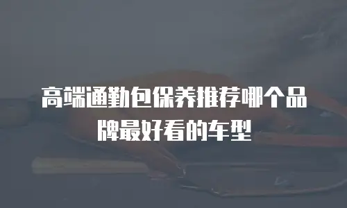 高端通勤包保养推荐哪个品牌最好看的车型