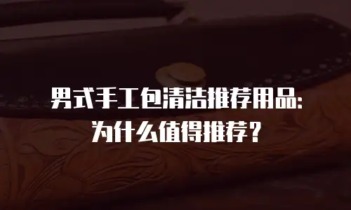 男式手工包清洁推荐用品：为什么值得推荐？