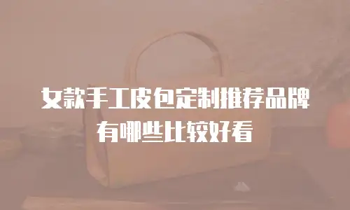 女款手工皮包定制推荐品牌有哪些比较好看