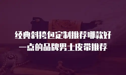 经典斜挎包定制推荐哪款好一点的品牌男士皮带推荐