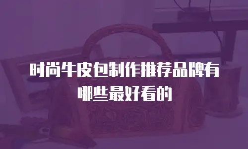 时尚牛皮包制作推荐品牌有哪些最好看的