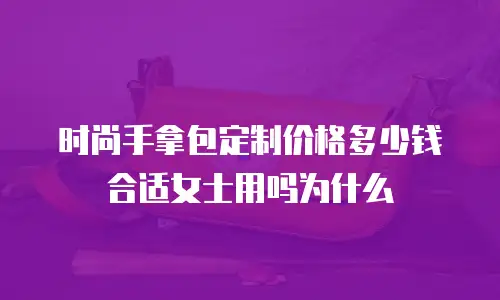时尚手拿包定制价格多少钱合适女士用吗为什么
