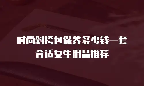 时尚斜挎包保养多少钱一套合适女生用品推荐