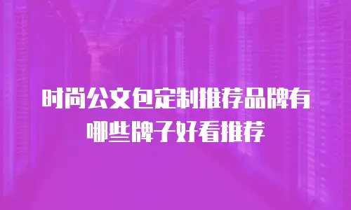 时尚公文包定制推荐品牌有哪些牌子好看推荐