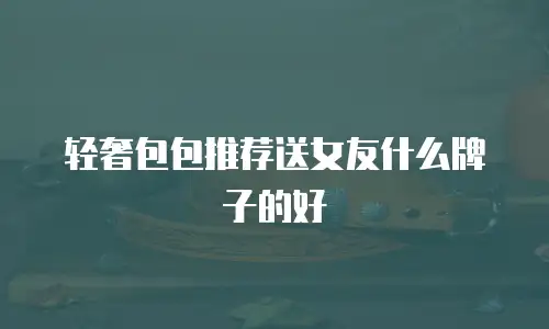 轻奢包包推荐送女友什么牌子的好