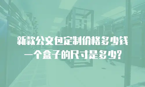 新款公文包定制价格多少钱一个盒子的尺寸是多少?