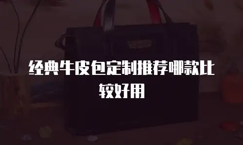 经典牛皮包定制推荐哪款比较好用