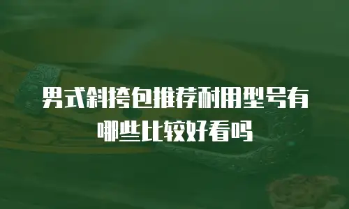男式斜挎包推荐耐用型号有哪些比较好看吗