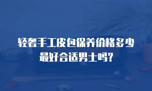 轻奢手工皮包保养价格多少最好合适男士吗？
