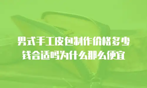 男式手工皮包制作价格多少钱合适吗为什么那么便宜