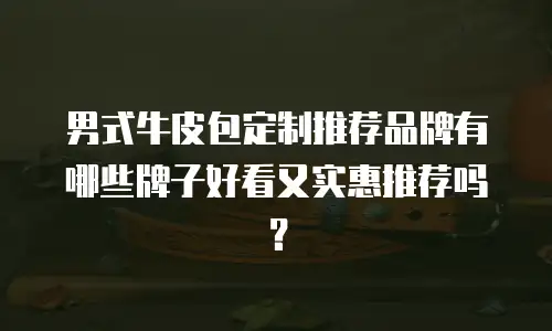 男式牛皮包定制推荐品牌有哪些牌子好看又实惠推荐吗？