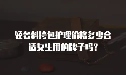 轻奢斜挎包护理价格多少合适女生用的牌子吗？