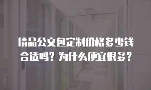 精品公文包定制价格多少钱合适吗？为什么便宜很多？