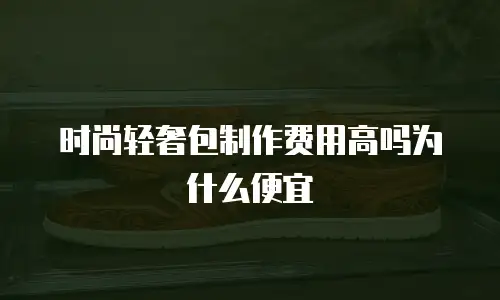时尚轻奢包制作费用高吗为什么便宜