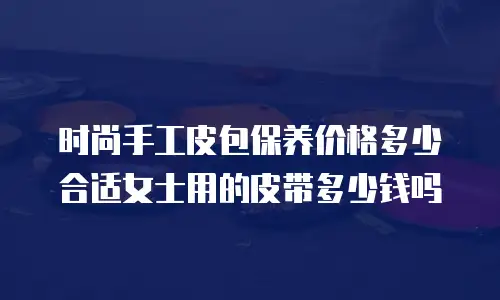 时尚手工皮包保养价格多少合适女士用的皮带多少钱吗