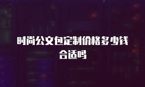 时尚公文包定制价格多少钱合适吗