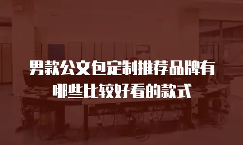 男款公文包定制推荐品牌有哪些比较好看的款式