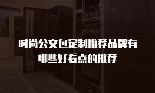 时尚公文包定制推荐品牌有哪些好看点的推荐