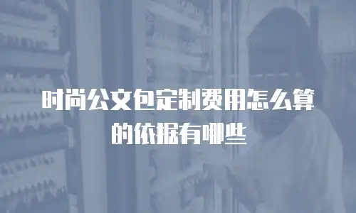 时尚公文包定制费用怎么算的依据有哪些