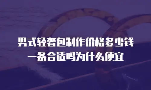 男式轻奢包制作价格多少钱一条合适吗为什么便宜