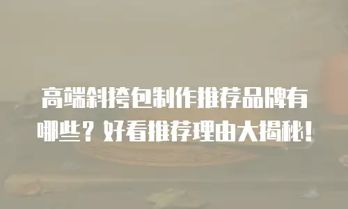 高端斜挎包制作推荐品牌有哪些？好看推荐理由大揭秘！