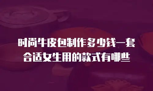 时尚牛皮包制作多少钱一套合适女生用的款式有哪些