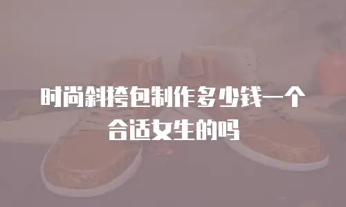 时尚斜挎包制作多少钱一个合适女生的吗