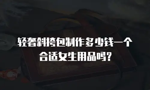 轻奢斜挎包制作多少钱一个合适女生用品吗？