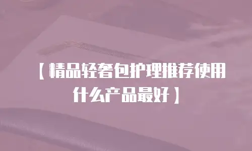 【精品轻奢包护理推荐使用什么产品最好】