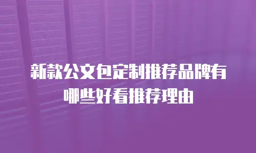 新款公文包定制推荐品牌有哪些好看推荐理由
