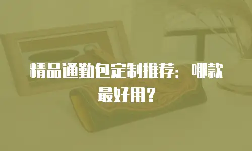 精品通勤包定制推荐：哪款最好用？