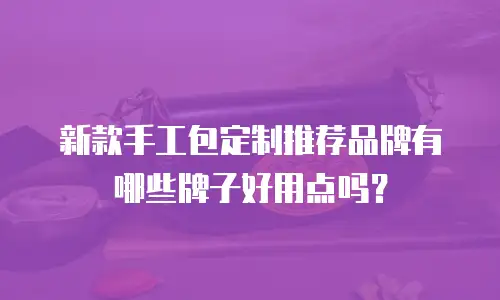 新款手工包定制推荐品牌有哪些牌子好用点吗？