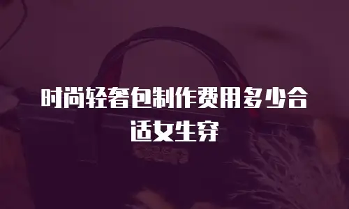 时尚轻奢包制作费用多少合适女生穿