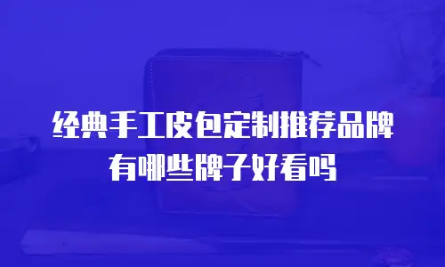 经典手工皮包定制推荐品牌有哪些牌子好看吗