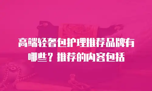 高端轻奢包护理推荐品牌有哪些？推荐的内容包括