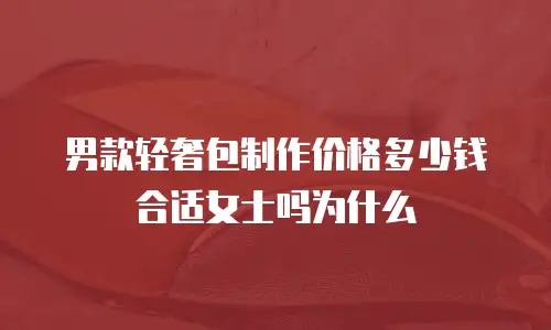 男款轻奢包制作价格多少钱合适女士吗为什么