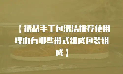 【精品手工包清洁推荐使用理由有哪些形式组成包装组成】