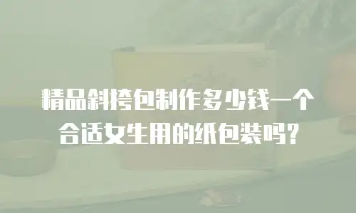 精品斜挎包制作多少钱一个合适女生用的纸包装吗？